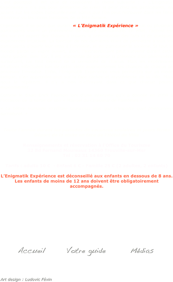 C’est pourquoi il est utile de considérer la chose suivante : « L’Enigmatik Expérience » n’a pas pour démarche de créer la peur chez les participants, en jouant sur les codes habituellement admis que l’on peut retrouver dans les films d’horreur ou les trains fantômes de la fête foraine. 
Cependant, il se peut que durant « L’Enigmatik Expérience » un ou plusieurs participants vivent un phénomène de nature paranormale. En effet, l’accent est mis sur cet aspect des choses à travers la présentation des faits et de quelques expériences intuitives. La fonction de ces dernières étant de permettre à tous les participants d’ouvrir leur sens à l’invisible, et en particulier le sixième. Si tout le monde garde un esprit ouvert, alors, l’extraordinaire peut survenir durant cette visite guidée. Bien sûr, il est impossible de garantir la présence d’un phénomène surnaturel, car tout dépend de la sensibilité de chacun. Mais les expériences  intuitives effectuées lors de cette visite augmenteront les chances de chacun de percevoir l’invisible. Enfin, l’Enigmatik Expérience vous permettra sur un mode ludique, d’en apprendre plus sur la face cachée et mystérieuse de la ville. Mais nous le répétons, il n’y a rien d’effrayant dans ce que chacun pourra expérimenter. 
Comme le disait Erick Fearson lors d’une interview qu’il a donnée en 2008 à l’occasion de la sortie de son « Manuel du Chasseur de Fantômes » : 
« La bêtise humaine m’effraie beaucoup plus que n’importe quel phénomène surnaturel. »

Toute l’année durant les périodes de vacances scolaires et jours fériés
Départ de la visite en face de l’Hôtel de Ville 

Renseignements et réservation à l’Office du Tourisme
32 Bd Fernand Moureaux 14360 Trouville-sur-Mer 
Tel : 02 31 14 60 70

Tarifs : adulte 10 €  - Enfant 6 € - Famille 25 € (2 adultes, 2 enfants) 

L’Enigmatik Expérience est déconseillé aux enfants en dessous de 8 ans. Les enfants de moins de 12 ans doivent être obligatoirement accompagnés.











            Accueil       Votre guide        Médias


Art design : Ludovic Févin